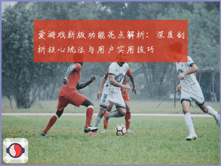 爱游戏新版功能亮点解析：深度剖析核心玩法与用户实用技巧