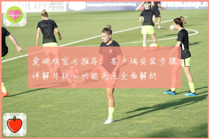 爱游戏官方推荐：客户端安装步骤详解与核心功能亮点全面解析