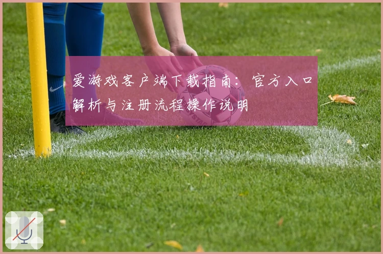 爱游戏客户端下载指南：官方入口解析与注册流程操作说明