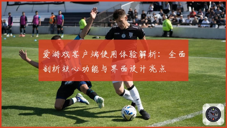 爱游戏客户端使用体验解析：全面剖析核心功能与界面设计亮点